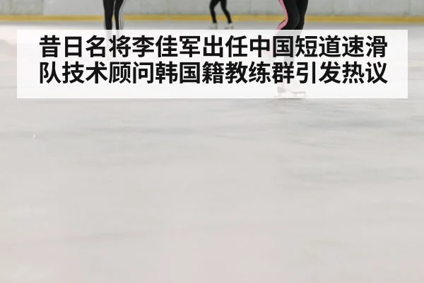 昔日名将李佳军出任中国短道速滑队技术顾问韩国籍教练群引发热议