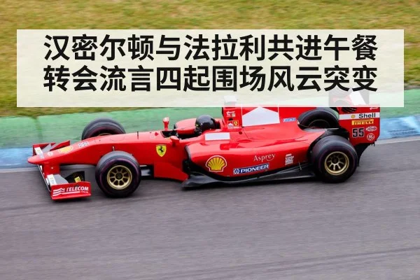 汉密尔顿与法拉利共进午餐转会流言四起围场风云突变